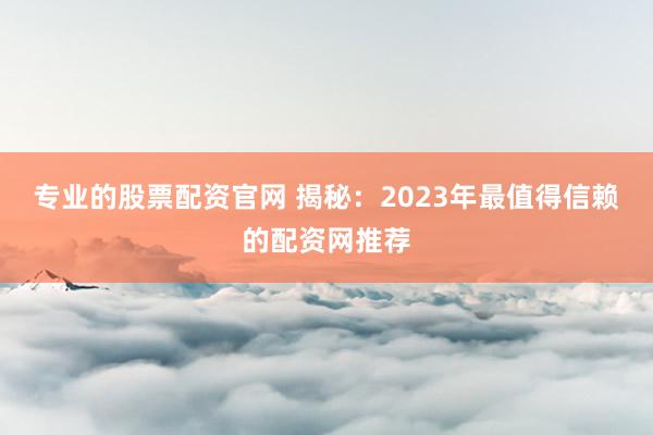 专业的股票配资官网 揭秘：2023年最值得信赖的配资网推荐