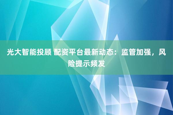 光大智能投顾 配资平台最新动态：监管加强，风险提示频发