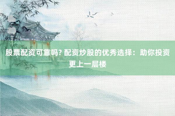 股票配资可靠吗? 配资炒股的优秀选择：助你投资更上一层楼