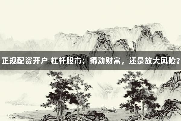 正规配资开户 杠杆股市：撬动财富，还是放大风险？