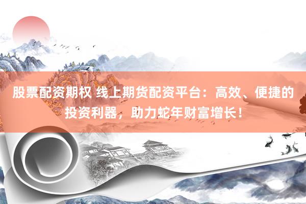股票配资期权 线上期货配资平台：高效、便捷的投资利器，助力蛇年财富增长！