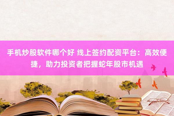 手机炒股软件哪个好 线上签约配资平台：高效便捷，助力投资者把握蛇年股市机遇