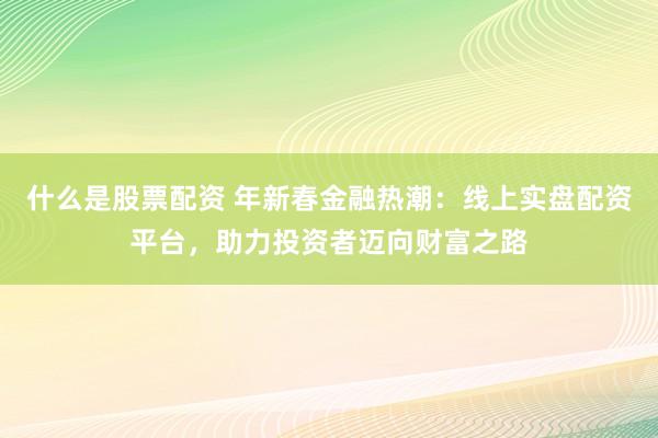 什么是股票配资 年新春金融热潮：线上实盘配资平台，助力投资者迈向财富之路