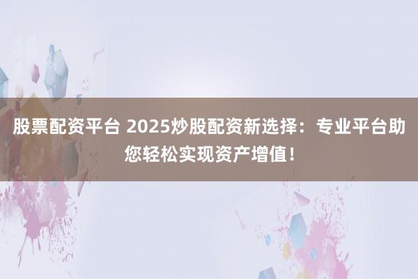 股票配资平台 2025炒股配资新选择：专业平台助您轻松实现资产增值！