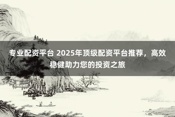 专业配资平台 2025年顶级配资平台推荐，高效稳健助力您的投资之旅