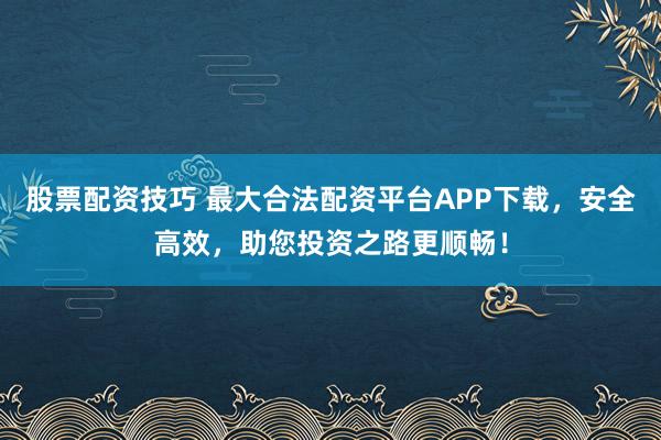 股票配资技巧 最大合法配资平台APP下载，安全高效，助您投资之路更顺畅！