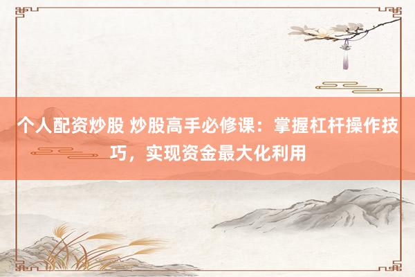 个人配资炒股 炒股高手必修课：掌握杠杆操作技巧，实现资金最大化利用