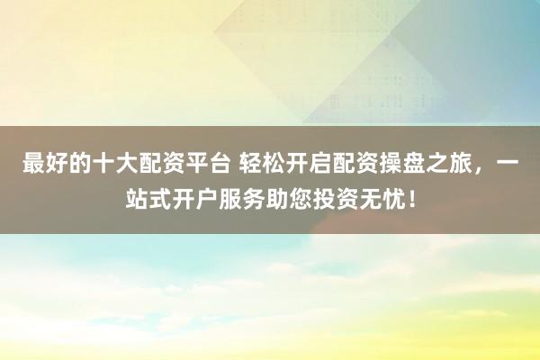 最好的十大配资平台 轻松开启配资操盘之旅，一站式开户服务助您投资无忧！