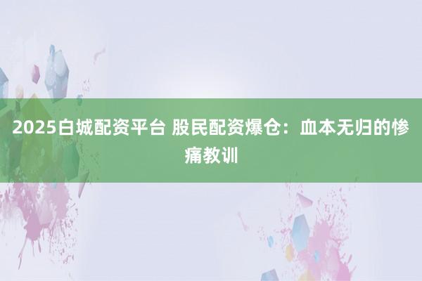 2025白城配资平台 股民配资爆仓：血本无归的惨痛教训