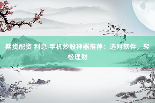 期货配资 利息 手机炒股神器推荐：选对软件，轻松理财