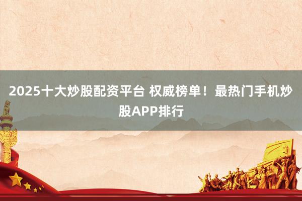 2025十大炒股配资平台 权威榜单！最热门手机炒股APP排行
