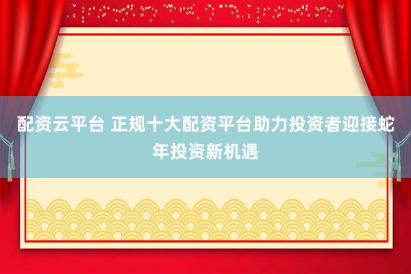 配资云平台 正规十大配资平台助力投资者迎接蛇年投资新机遇