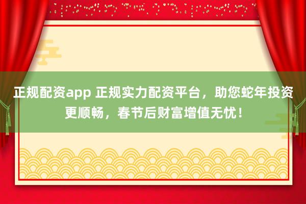 正规配资app 正规实力配资平台，助您蛇年投资更顺畅，春节后财富增值无忧！