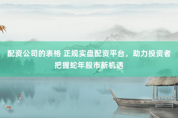 配资公司的表格 正规实盘配资平台，助力投资者把握蛇年股市新机遇