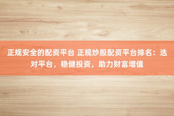 正规安全的配资平台 正规炒股配资平台排名：选对平台，稳健投资，助力财富增值