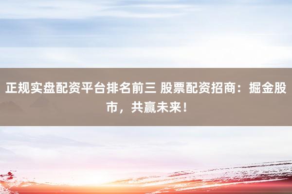正规实盘配资平台排名前三 股票配资招商：掘金股市，共赢未来！