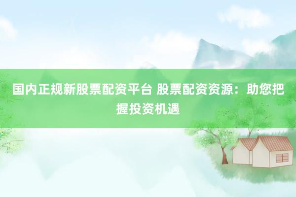 国内正规新股票配资平台 股票配资资源：助您把握投资机遇