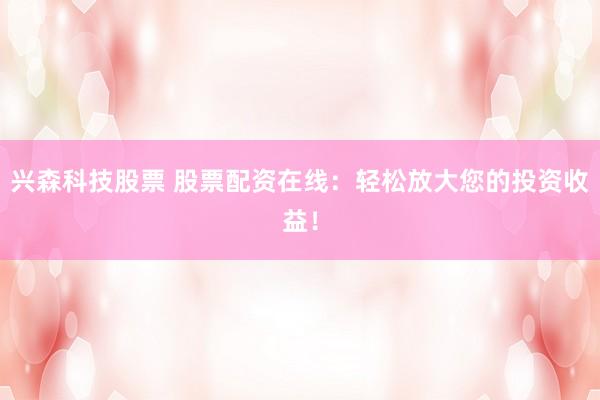 兴森科技股票 股票配资在线：轻松放大您的投资收益！