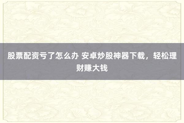 股票配资亏了怎么办 安卓炒股神器下载，轻松理财赚大钱