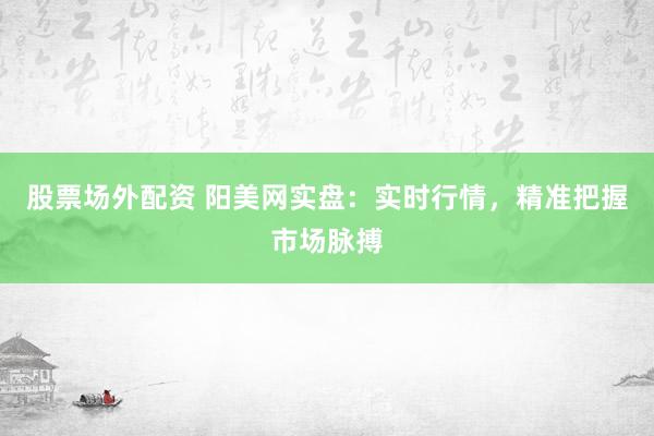 股票场外配资 阳美网实盘：实时行情，精准把握市场脉搏