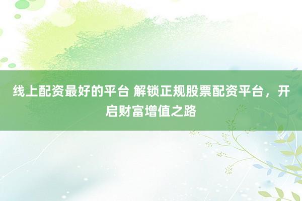 线上配资最好的平台 解锁正规股票配资平台，开启财富增值之路