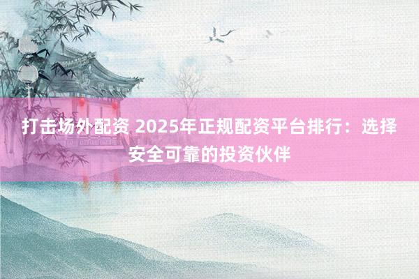 打击场外配资 2025年正规配资平台排行：选择安全可靠的投资伙伴