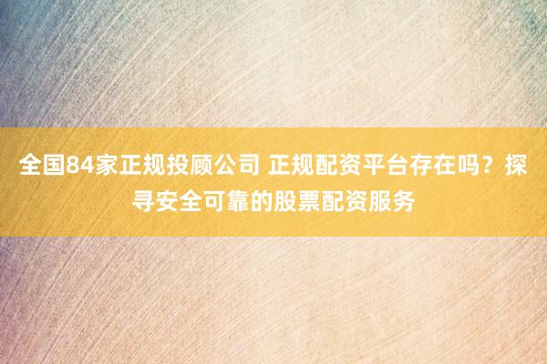 全国84家正规投顾公司 正规配资平台存在吗？探寻安全可靠的股票配资服务