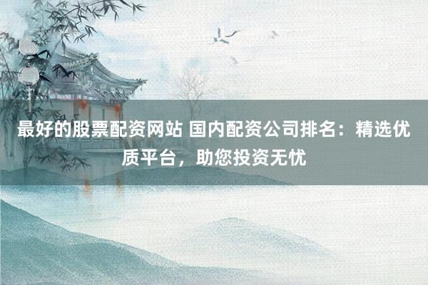 最好的股票配资网站 国内配资公司排名：精选优质平台，助您投资无忧