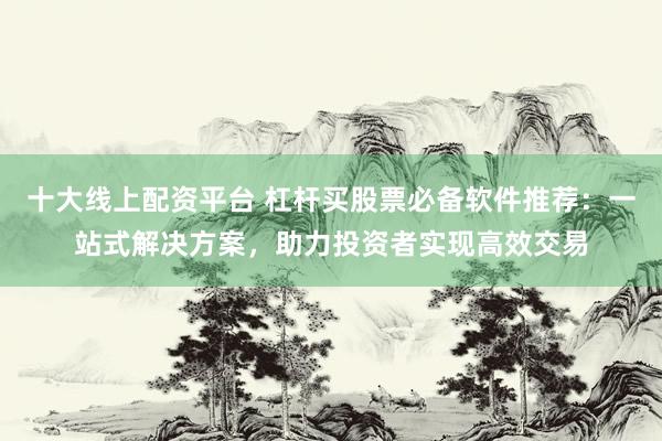 十大线上配资平台 杠杆买股票必备软件推荐：一站式解决方案，助力投资者实现高效交易