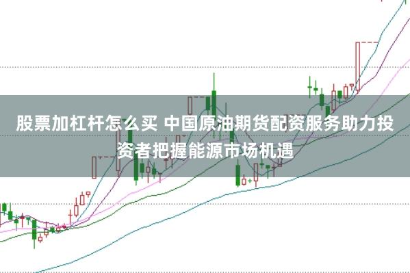 股票加杠杆怎么买 中国原油期货配资服务助力投资者把握能源市场机遇
