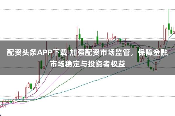 配资头条APP下载 加强配资市场监管，保障金融市场稳定与投资者权益