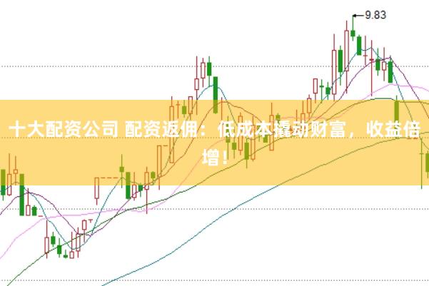 十大配资公司 配资返佣：低成本撬动财富，收益倍增！