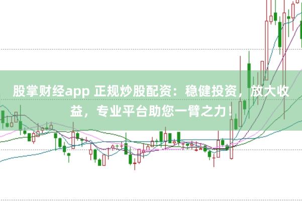 股掌财经app 正规炒股配资：稳健投资，放大收益，专业平台助您一臂之力！
