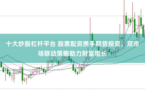 十大炒股杠杆平台 股票配资携手期货投资，双市场联动策略助力财富增长