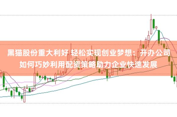 黑猫股份重大利好 轻松实现创业梦想：开办公司如何巧妙利用配资策略助力企业快速发展