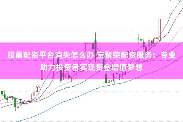 股票配资平台消失怎么办 宝聚荣配资服务：专业助力投资者实现资金增值梦想
