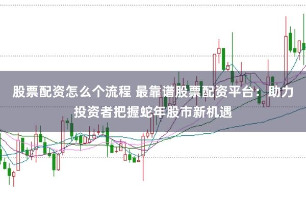 股票配资怎么个流程 最靠谱股票配资平台：助力投资者把握蛇年股市新机遇