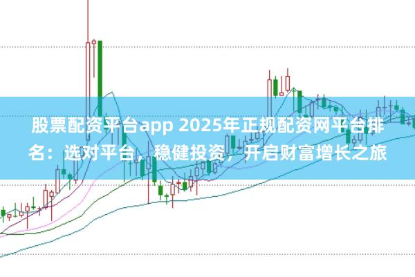 股票配资平台app 2025年正规配资网平台排名：选对平台，稳健投资，开启财富增长之旅