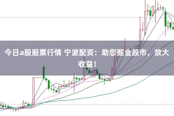 今日a股股票行情 宁波配资：助您掘金股市，放大收益！