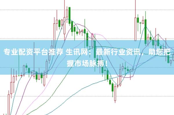 专业配资平台推荐 生讯网：最新行业资讯，助您把握市场脉搏！
