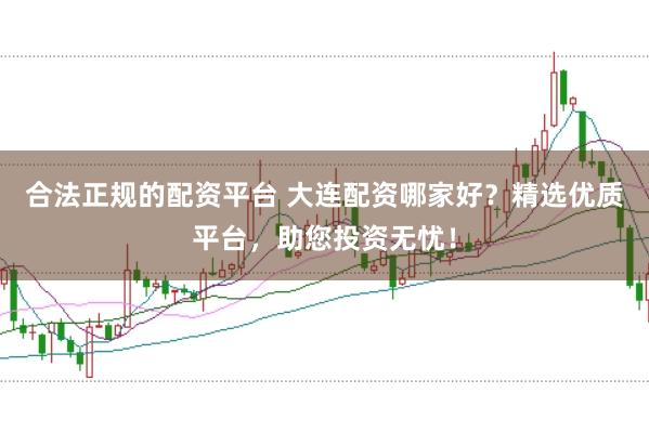 合法正规的配资平台 大连配资哪家好？精选优质平台，助您投资无忧！