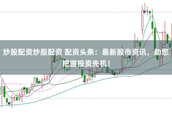 炒股配资炒股配资 配资头条：最新股市资讯，助您把握投资先机！