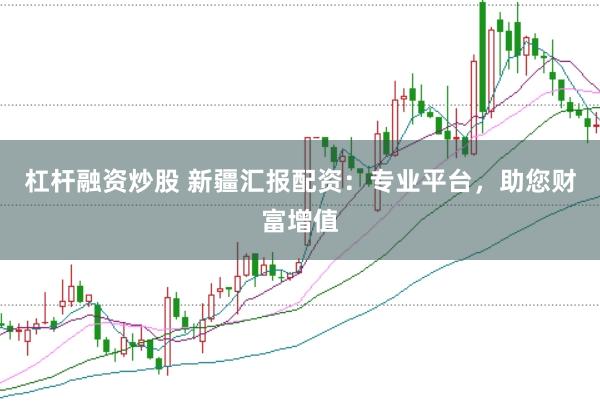 杠杆融资炒股 新疆汇报配资：专业平台，助您财富增值