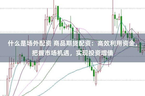 什么是场外配资 商品期货配资：高效利用资金，把握市场机遇，实现投资增值