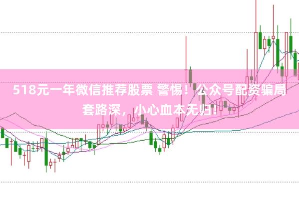 518元一年微信推荐股票 警惕！公众号配资骗局套路深，小心血本无归！