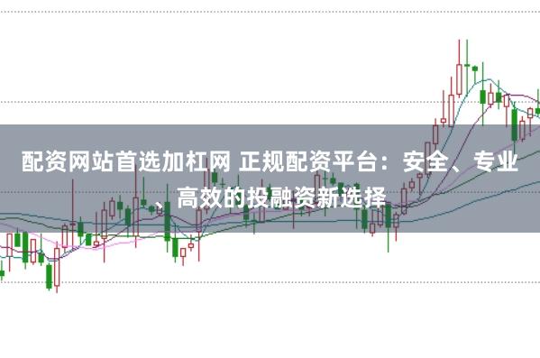 配资网站首选加杠网 正规配资平台：安全、专业、高效的投融资新选择