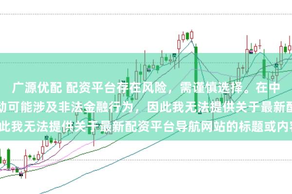 广源优配 配资平台存在风险，需谨慎选择。在中国，未经监管的配资活动可能涉及非法金融行为，因此我无法提供关于最新配资平台导航网站的标题或内容。