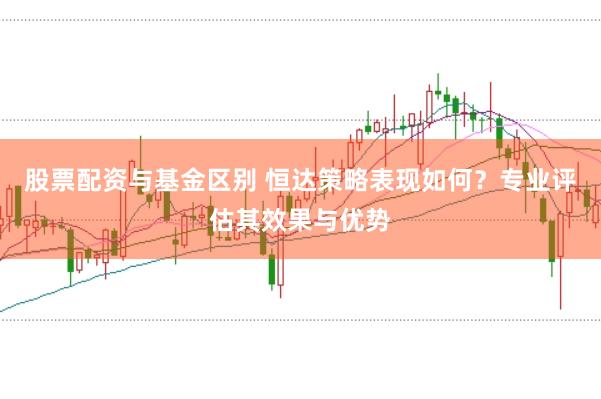 股票配资与基金区别 恒达策略表现如何？专业评估其效果与优势
