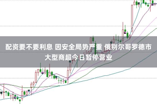 配资要不要利息 因安全局势严重 俄别尔哥罗德市大型商超今日暂停营业