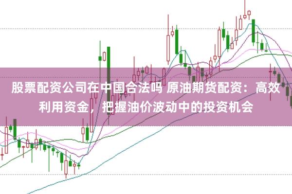股票配资公司在中国合法吗 原油期货配资：高效利用资金，把握油价波动中的投资机会